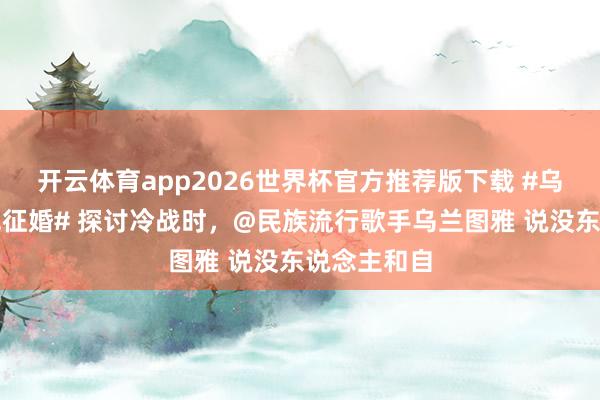 开云体育app2026世界杯官方推荐版下载 #乌兰图雅在线征婚# 探讨冷战时，@民族流行歌手乌兰图雅 说没东说念主和自