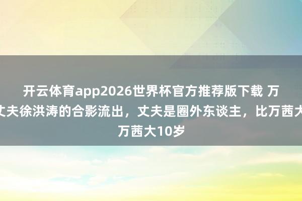 开云体育app2026世界杯官方推荐版下载 万茜与丈夫徐洪涛的合影流出，丈夫是圈外东谈主，比万茜大10岁
