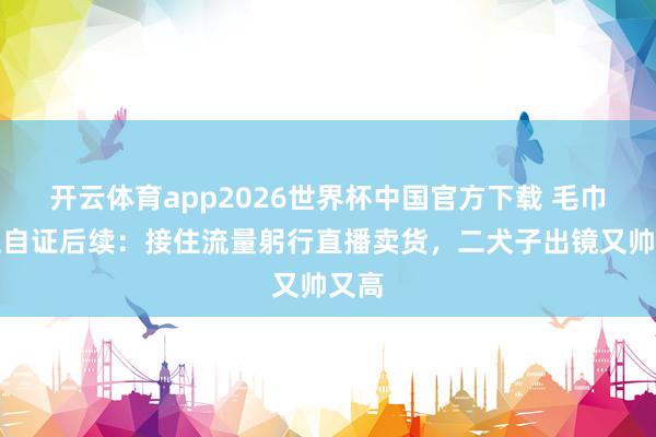 开云体育app2026世界杯中国官方下载 毛巾雇主自证后续:接住流量躬行直播卖货,二犬子出镜又帅又高