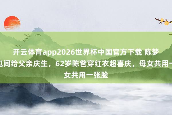开云体育app2026世界杯中国官方下载 陈梦定大包间给父亲庆生,62岁陈爸穿红衣超喜庆,母女共用一张脸