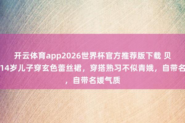 开云体育app2026世界杯官方推荐版下载 贝克汉姆14岁儿子穿玄色蕾丝裙，穿搭熟习不似青娥，自带名媛气质