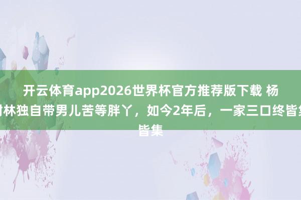 开云体育app2026世界杯官方推荐版下载 杨树林独自带男儿苦等胖丫,如今2年后,一家三口终皆集