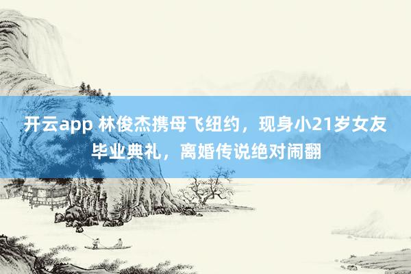 开云app 林俊杰携母飞纽约,现身小21岁女友毕业典礼,离婚传说绝对闹翻
