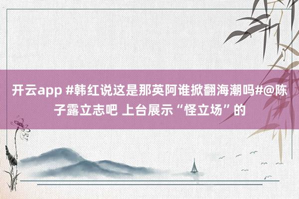 开云app #韩红说这是那英阿谁掀翻海潮吗#@陈子露立志吧 上台展示“怪立场”的