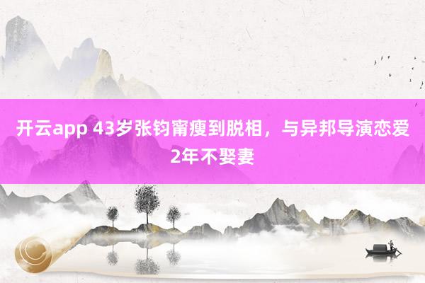 开云app 43岁张钧甯瘦到脱相，与异邦导演恋爱2年不娶妻