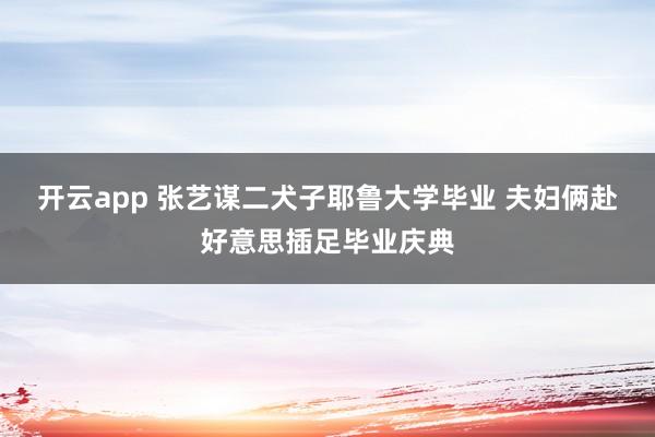 开云app 张艺谋二犬子耶鲁大学毕业 夫妇俩赴好意思插足毕业庆典