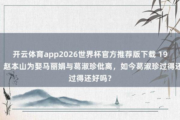 开云体育app2026世界杯官方推荐版下载 1991年,赵本山为娶马丽娟与葛淑珍仳离,如今葛淑珍过得还好吗?
