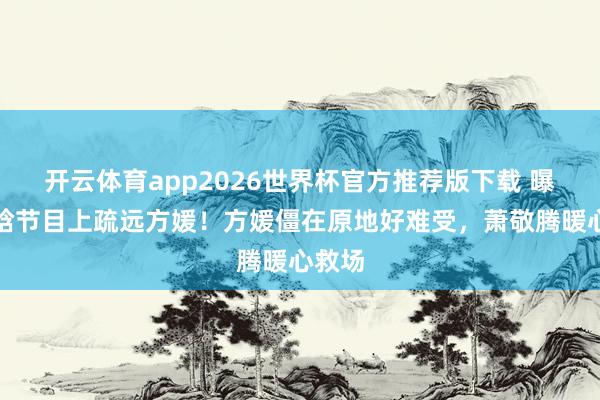 开云体育app2026世界杯官方推荐版下载 曝徐若晗节目上疏远方媛!方媛僵在原地好难受,萧敬腾暖心救场