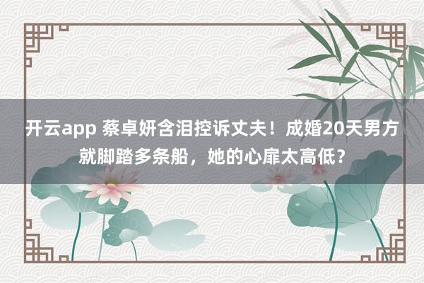 开云app 蔡卓妍含泪控诉丈夫！成婚20天男方就脚踏多条船，她的心扉太高低？