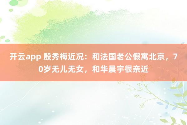 开云app 殷秀梅近况:和法国老公假寓北京,70岁无儿无女,和华晨宇很亲近