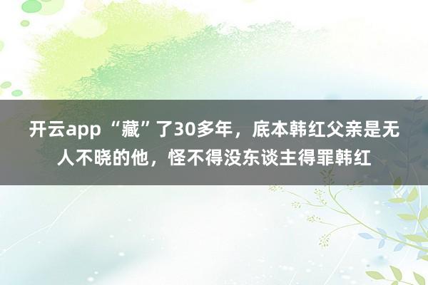 开云app “藏”了30多年,底本韩红父亲是无人不晓的他,怪不得没东谈主得罪韩红