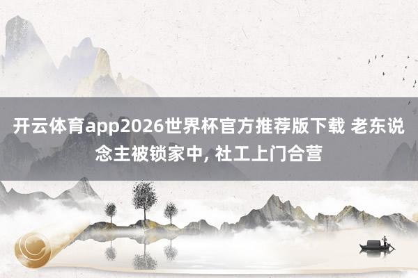开云体育app2026世界杯官方推荐版下载 老东说念主被锁家中, 社工上门合营