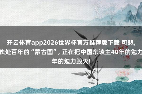 开云体育app2026世界杯官方推荐版下载 可悲, 如故独处百年的“蒙古国”, 正在把中国东谈主40年的勉力毁灭!