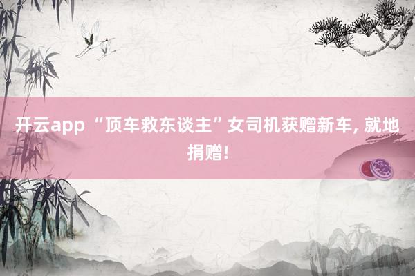 开云app “顶车救东谈主”女司机获赠新车, 就地捐赠!