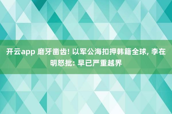 开云app 磨牙凿齿! 以军公海扣押韩籍全球, 李在明怒批: 早已严重越界