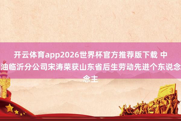 开云体育app2026世界杯官方推荐版下载 中石油临沂分公司宋涛荣获山东省后生劳动先进个东说念主
