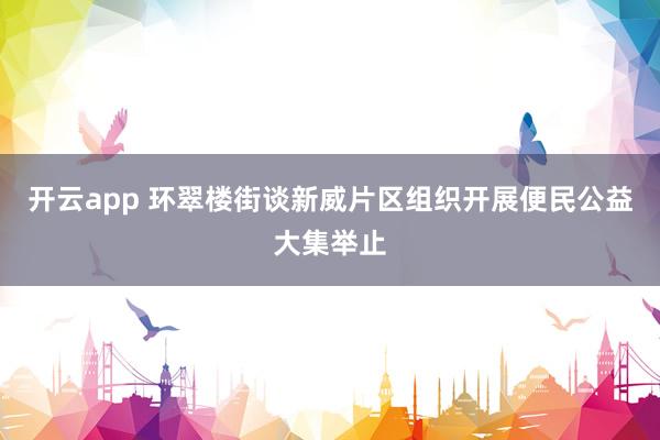 开云app 环翠楼街谈新威片区组织开展便民公益大集举止