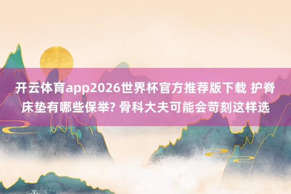开云体育app2026世界杯官方推荐版下载 护脊床垫有哪些保举? 骨科大夫可能会苛刻这样选
