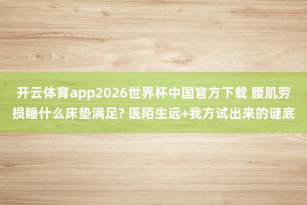 开云体育app2026世界杯中国官方下载 腰肌劳损睡什么床垫满足? 医陌生远+我方试出来的谜底