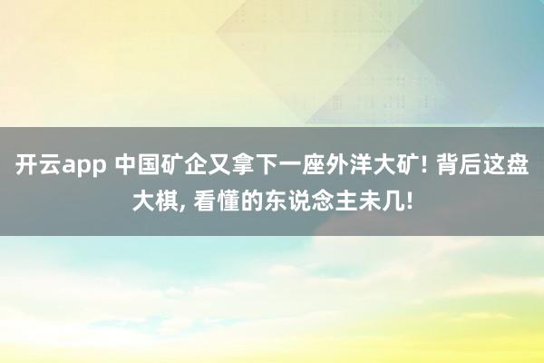 开云app 中国矿企又拿下一座外洋大矿! 背后这盘大棋， 看懂的东说念主未几!