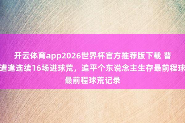 开云体育app2026世界杯官方推荐版下载 普利西奇遭逢连续16场进球荒，追平个东说念主生存最前程球荒记录