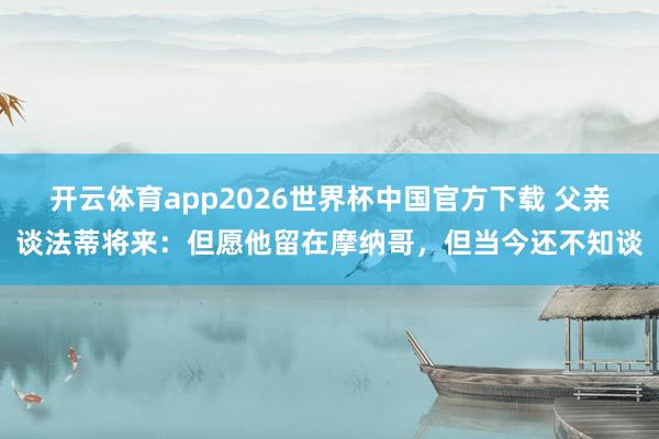 开云体育app2026世界杯中国官方下载 父亲谈法蒂将来：但愿他留在摩纳哥，但当今还不知谈