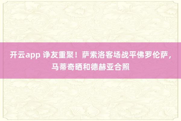 开云app 诤友重聚！萨索洛客场战平佛罗伦萨，马蒂奇晒和德赫亚合照