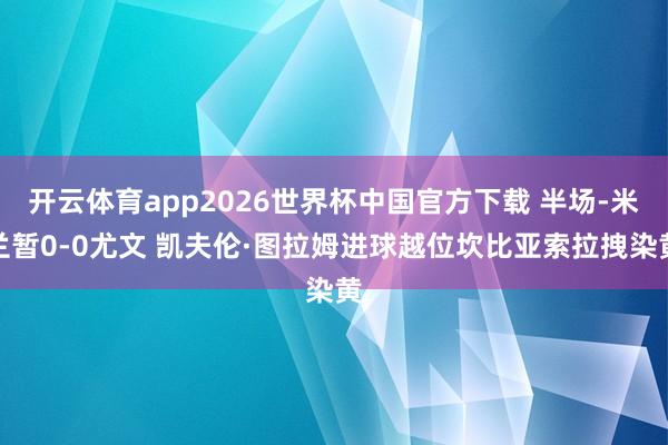开云体育app2026世界杯中国官方下载 半场-米兰暂0-0尤文 凯夫伦·图拉姆进球越位坎比亚索拉拽染黄