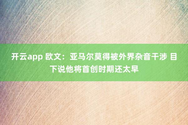 开云app 欧文:亚马尔莫得被外界杂音干涉 目下说他将首创时期还太早