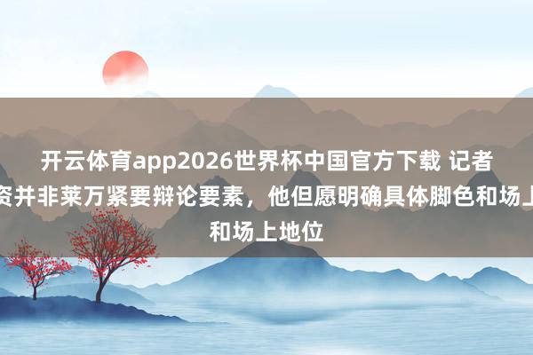开云体育app2026世界杯中国官方下载 记者:薪资并非莱万紧要辩论要素,他但愿明确具体脚色和场上地位
