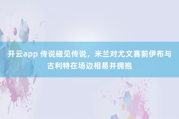 开云app 传说碰见传说，米兰对尤文赛前伊布与古利特在场边相易并拥抱