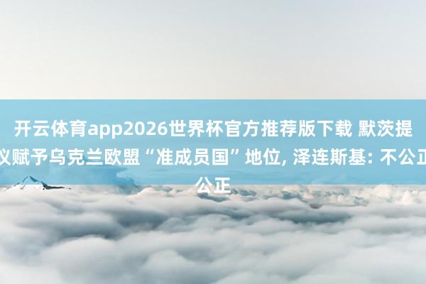 开云体育app2026世界杯官方推荐版下载 默茨提议赋予乌克兰欧盟“准成员国”地位, 泽连斯基: 不公正