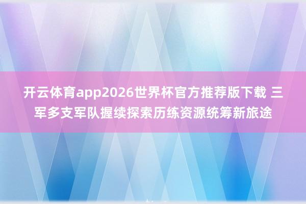 开云体育app2026世界杯官方推荐版下载 三军多支军队握续探索历练资源统筹新旅途