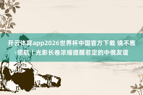 开云体育app2026世界杯中国官方下载 镜不雅·领航丨光影长卷浓缩提醒若定的中俄友谊