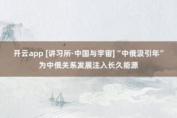 开云app [讲习所·中国与宇宙]“中俄汲引年”为中俄关系发展注入长久能源