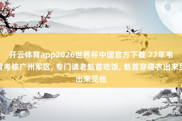 开云体育app2026世界杯中国官方下载 77年韦国清考核广州军区, 专门请老魁首吃饭, 魁首穿寝衣出来见他
