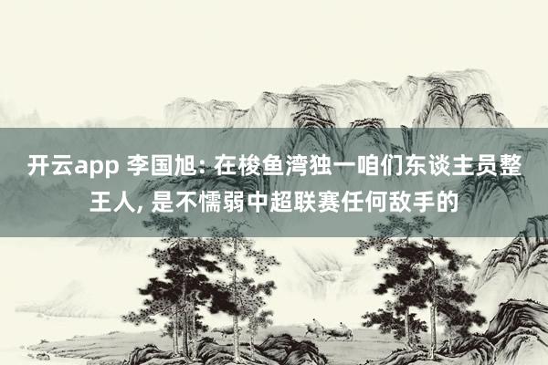 开云app 李国旭: 在梭鱼湾独一咱们东谈主员整王人, 是不懦弱中超联赛任何敌手的