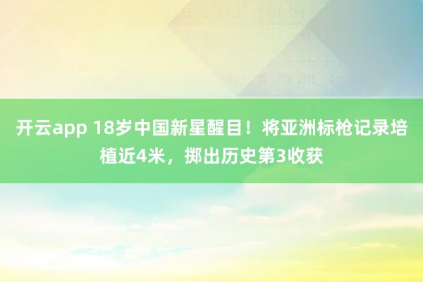 开云app 18岁中国新星醒目!将亚洲标枪记录培植近4米,掷出历史第3收获