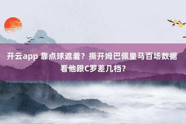开云app 靠点球遮羞?撕开姆巴佩皇马百场数据 看他跟C罗差几档?
