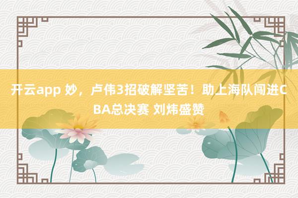 开云app 妙,卢伟3招破解坚苦!助上海队闯进CBA总决赛 刘炜盛赞