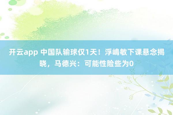 开云app 中国队输球仅1天!浮嶋敏下课悬念揭晓,马德兴:可能性险些为0