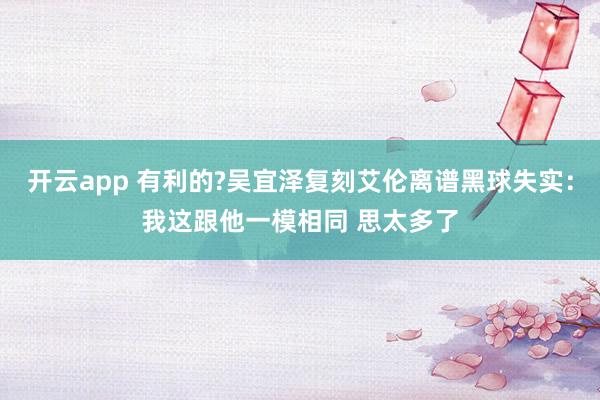开云app 有利的?吴宜泽复刻艾伦离谱黑球失实:我这跟他一模相同 思太多了