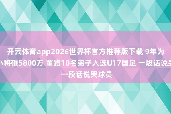 开云体育app2026世界杯官方推荐版下载 9年为足球小将砸5800万 董路10名弟子入选U17国足 一段话说哭球员
