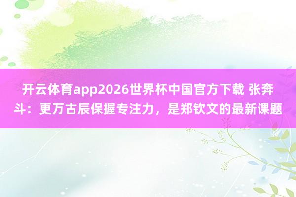 开云体育app2026世界杯中国官方下载 张奔斗:更万古辰保握专注力,是郑钦文的最新课题