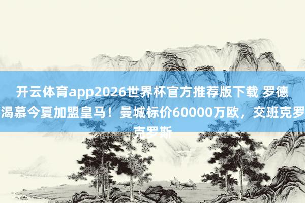 开云体育app2026世界杯官方推荐版下载 罗德里渴慕今夏加盟皇马!曼城标价60000万欧,交班克罗斯