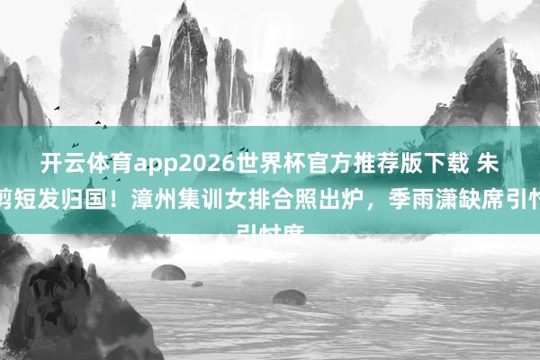 开云体育app2026世界杯官方推荐版下载 朱婷剪短发归国!漳州集训女排合照出炉,季雨潇缺席引忖度