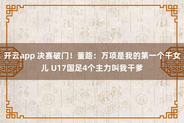 开云app 决赛破门!董路:万项是我的第一个干女儿 U17国足4个主力叫我干爹