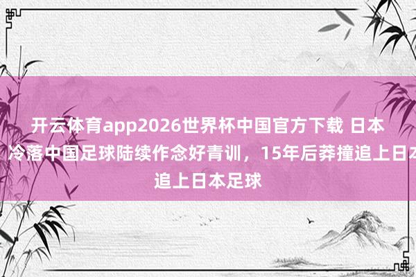 开云体育app2026世界杯中国官方下载 日本球迷:冷落中国足球陆续作念好青训,15年后莽撞追上日本足球