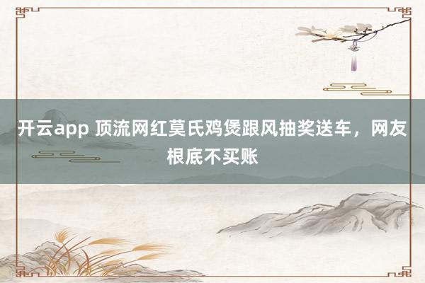 开云app 顶流网红莫氏鸡煲跟风抽奖送车,网友根底不买账