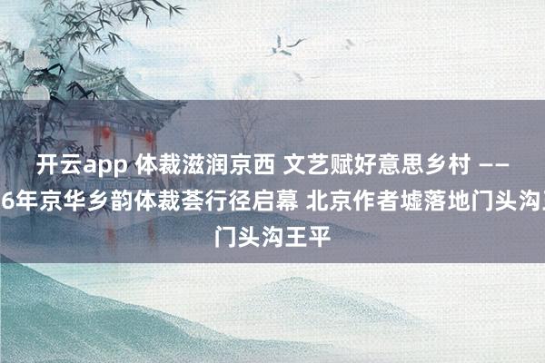 开云app 体裁滋润京西 文艺赋好意思乡村 ——2026年京华乡韵体裁荟行径启幕 北京作者墟落地门头沟王平